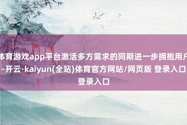 体育游戏app平台激活多方需求的同期进一步拥抱用户-开云·kaiyun(全站)体育官方网站/网页版 登录入口